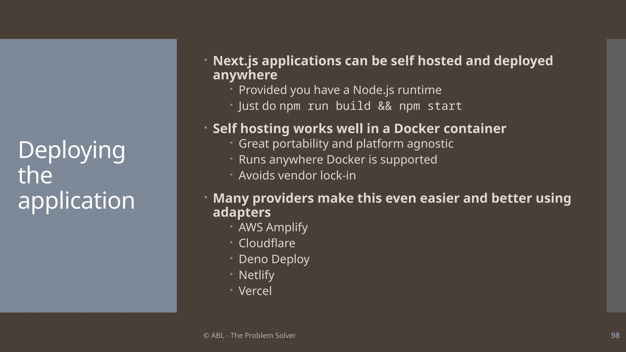 © ABL - The Problem Solver 98
Deploying
the
application
 Next.js applications can be self hosted and deployed
anywhere
 Provided you have a Node.js runtime
 Just do npm run build && npm start
 Self hosting works well in a Docker container
 Great portability and platform agnostic
 Runs anywhere Docker is supported
 Avoids vendor lock-in
 Many providers make this even easier and better using
adapters
 AWS Amplify
 Cloudflare
 Deno Deploy
 Netlify
 Vercel
 