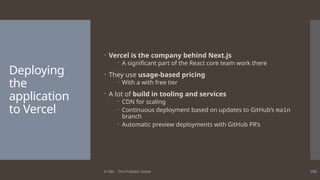 © ABL - The Problem Solver 100
Deploying
the
application
to Vercel
 Vercel is the company behind Next.js
 A significant part of the React core team work there
 They use usage-based pricing
 With a with free tier
 A lot of build in tooling and services
 CDN for scaling
 Continuous deployment based on updates to GitHub’s main
branch
 Automatic preview deployments with GitHub PR’s
 