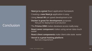 © ABL - The Problem Solver 109
Conclusion
 Next.js is a great React application framework
 Creating a new Next.js application is easy
 Using Vercel V0 can speed development a lot
 Docker is great for development purposes
 Not just for deployment to production
 The Prisma ORM makes database access really easy
 React sever component makes using server data much
easier
 React client components make client-side state easier
 Vercel is a great hosting platform
 But not a requirement
 