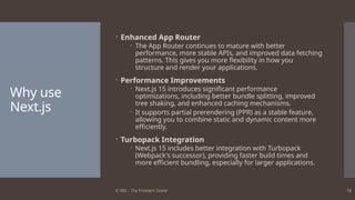 © ABL - The Problem Solver 18
Why use
Next.js
 Enhanced App Router
 The App Router continues to mature with better
performance, more stable APIs, and improved data fetching
patterns. This gives you more flexibility in how you
structure and render your applications.
 Performance Improvements
 Next.js 15 introduces significant performance
optimizations, including better bundle splitting, improved
tree shaking, and enhanced caching mechanisms.
 It supports partial prerendering (PPR) as a stable feature,
allowing you to combine static and dynamic content more
efficiently.
 Turbopack Integration
 Next.js 15 includes better integration with Turbopack
(Webpack's successor), providing faster build times and
more efficient bundling, especially for larger applications.
 