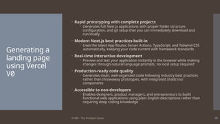 © ABL - The Problem Solver 26
Generating a
landing page
using Vercel
V0
 Rapid prototyping with complete projects
 Generates full Next.js applications with proper folder structure,
configuration, and git setup that you can immediately download and
run locally
 Modern Next.js best practices built-in
 Uses the latest App Router, Server Actions, TypeScript, and Tailwind CSS
automatically, keeping your code current with framework standards
 Real-time interactive development
 Preview and test your application instantly in the browser while making
changes through natural language prompts, no local setup required
 Production-ready code quality
 Generates clean, well-organized code following industry best practices
rather than throwaway prototypes, with integrated shadcn/ui
components
 Accessible to non-developers
 Enables designers, product managers, and entrepreneurs to build
functional web applications using plain English descriptions rather than
requiring deep coding knowledge
 