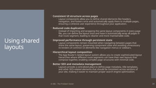 © ABL - The Problem Solver 34
Using shared
layouts
 Consistent UI structure across pages
 Layout components allow you to define shared elements like headers,
navigation, and footers once and automatically apply them to multiple pages,
ensuring a cohesive user experience throughout your application.
 Reduced code duplication
 Instead of importing and wrapping the same layout components in every page
file, you can define the layout once and have it automatically wrap all pages in
that route segment, leading to cleaner and more maintainable code.
 Improved performance through persistent state
 Layout components remain mounted when navigating between pages that
share the same layout, preserving component state and avoiding unnecessary
re-renders of common UI elements like navigation menus or sidebars.
 Hierarchical layout composition
 The App Router's nested layout system allows you to create sophisticated layout
hierarchies where different route segments can have their own layouts that
compose together, enabling complex page structures with minimal code.
 Better SEO and metadata management
 Layouts provide a centralized place to define page metadata, title templates,
and other SEO-related elements that should be consistent across sections of
your site, making it easier to maintain proper search engine optimization.
 