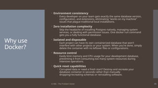 © ABL - The Problem Solver 45
Why use
Docker?
 Environment consistency
 Every developer on your team gets exactly the same database version,
configuration, and extensions, eliminating "works on my machine"
issues that plague traditional local installations.
 Zero installation complexity
 Skip the headache of installing Postgres natively, managing system
services, or dealing with permission issues. One docker run command
gets you a fully functional database.
 Isolated and disposable
 Each project can have its own containerized database that won't
interfere with other projects or your system. When you're done, simply
delete the container with no leftover files or configurations.
 Resource control
 Easily limit memory and CPU usage for your development database,
preventing it from consuming too many system resources during
intensive operations.
 Quick reset capabilities
 Corrupted data or need a fresh start? Destroy and recreate your
database container in seconds rather than manually
dropping/recreating schemas or reinstalling software.
 