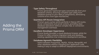 © ABL - The Problem Solver 50
Adding the
Prisma ORM
 Type Safety Throughout
 Prisma generates TypeScript types automatically from your
database schema, ensuring complete type safety from
database queries to your Next.js components, eliminating
runtime errors from type mismatches.
 Seamless API Route Integration
 Prisma's query syntax works perfectly in Next.js API routes,
server components and server actions, providing clean
database operations without complex SQL or connection
management overhead.
 Excellent Developer Experience
 Prisma Studio provides a visual database browser, while the
Prisma CLI offers schema migration tools and database
seeding capabilities that streamline development workflow.
 Database Agnostic Flexibility
 Switch between PostgreSQL, MySQL, SQLite, MongoDB, and
other databases without changing your application code,
making it easy to adapt to different deployment environments.
 