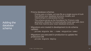 © ABL - The Problem Solver 59
Adding the
database
schema
 Prisma database schemas
 Prisma uses a schema.prisma file as a single source of truth
that defines your database structure, models, and
relationships in a declarative format.
 This schema serves as the foundation for Prisma's code
generation, allowing it to automatically create type-safe client
code that matches your exact database structure.
 Migrations are created in development to do schema
updates
 prisma migrate dev --name <migration name>
 Migrations are executed in production to update the
production DB
 prisma migrate deploy
 
