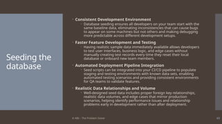 © ABL - The Problem Solver 63
Seeding the
database
 Consistent Development Environment
 Database seeding ensures all developers on your team start with the
same baseline data, eliminating inconsistencies that can cause bugs
to appear on some machines but not others and making debugging
more predictable across different development setups.
 Faster Feature Development and Testing
 Having realistic sample data immediately available allows developers
to test user interfaces, business logic, and edge cases without
manually creating test records every time they reset their local
database or onboard new team members.
 Automated Deployment Pipeline Integration
 Seed scripts can be integrated into your CI/CD pipeline to populate
staging and testing environments with known data sets, enabling
automated testing scenarios and providing consistent environments
for QA teams to validate features.
 Realistic Data Relationships and Volume
 Well-designed seed data includes proper foreign key relationships,
realistic data volumes, and edge cases that mirror production
scenarios, helping identify performance issues and relationship
problems early in development rather than after deployment.
 