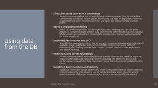 © ABL - The Problem Solver 69
Using data
from the DB
 Direct Database Queries in Components
 Server components allow you to write Prisma database queries directly inside React
components that render on the server, eliminating the need for separate API routes
or data fetching layers for many common use cases like displaying lists or detail
pages.
 Async Component Rendering
 React 19 server components can be async functions, meaning you can use await
directly in component code to fetch data from Prisma before rendering, making data
fetching feel more natural and reducing the complexity of managing loading states
for initial page loads.
 Improved Performance and SEO
 Since Prisma queries execute on the server and components render with data already
available, pages load faster with complete HTML content, improving SEO and
eliminating the "loading spinner then content" pattern that hurts user experience
and search rankings.
 Reduced Client-Server Roundtrips
 Server components with embedded Prisma queries eliminate the need for separate
API calls after page load, reducing network requests and improving perceived
performance, especially for data that doesn't need to be dynamically updated on the
client.
 Simplified Error Handling and Security
 Database connection strings and Prisma client configuration remain server-side only,
improving security while allowing you to handle database errors closer to where
queries are executed rather than managing error states across API boundaries.
 