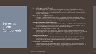 © ABL - The Problem Solver 70
Server vs
Client
Components
 Server Components by Default
 In React 19 with Next.js app router, components are server components by default,
meaning they render on the server during build time or request time, have access to
server-side resources like databases and file systems, and cannot use browser-specific
APIs or event handlers.
 Client Component Declaration
 To create a client component that runs in the browser, you must add the 'use client'
directive at the very top of your component file before any imports, which tells React to
hydrate and run this component on the client side with full interactivity.
 Interactivity and State Management
 Client components can use React hooks like useState, useEffect, and event handlers like
onClick, while server components cannot use any interactive features, browser APIs, or
state management since they only exist during server rendering.
 Bundle Size and Performance Trade-offs
 Server components don't add to your JavaScript bundle size since they render on the
server, while client components increase bundle size and require hydration, so you should
only mark components as client components when interactivity is actually needed.
 Data Fetching Patterns
 Server components can directly access databases, APIs, and server resources during
rendering, while client components must fetch data through client-side methods like
fetch() calls to API routes or external endpoints after the component mounts.
 Component Composition Rules
 Server components can import and render client components, but client components
cannot directly import server components, though server components can be passed as
props or children to client components for flexible architectures.
 