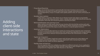 © ABL - The Problem Solver 73
Adding
client-side
interactions
and state
 Proxy-Based Reactivity
 Valtio uses JavaScript proxies to automatically track state mutations and re-render
components only when the specific data they access changes, eliminating the need for
manual dependency arrays or complex state update patterns that can cause unnecessary re-
renders.
 Mutable State Updates
 Unlike Redux or Zustand, Valtio allows you to directly mutate state objects using familiar
JavaScript syntax like state.user.name = 'John', making state updates feel natural and reducing
boilerplate code while still maintaining React's reactivity principles.
 Minimal Boilerplate and Learning Curve
 Valtio requires very little setup code and uses intuitive APIs that feel like working with plain
JavaScript objects, making it easier for developers to adopt compared to more complex state
management solutions that require actions, reducers, or special update functions.
 Automatic Optimization
 The library automatically optimizes re-renders by tracking which properties each component
accesses, so components only update when their specific data dependencies change, leading
to better performance without manual optimization efforts like memoization or selector
functions.
 TypeScript Integration
 Valtio provides excellent TypeScript support with full type inference for state objects and
mutations, ensuring type safety across your application while maintaining the simple
mutable API that makes the library appealing.
 Flexible State Architecture
 You can organize state into multiple proxy objects for different domains of your application,
share state across components easily, and even subscribe to state changes outside of React
components for integration with other libraries or side effects.
 