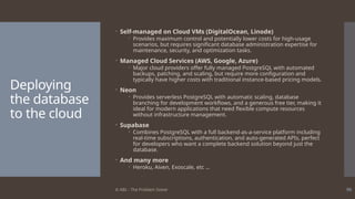 © ABL - The Problem Solver 90
Deploying
the database
to the cloud
 Self-managed on Cloud VMs (DigitalOcean, Linode)
 Provides maximum control and potentially lower costs for high-usage
scenarios, but requires significant database administration expertise for
maintenance, security, and optimization tasks.
 Managed Cloud Services (AWS, Google, Azure)
 Major cloud providers offer fully managed PostgreSQL with automated
backups, patching, and scaling, but require more configuration and
typically have higher costs with traditional instance-based pricing models.
 Neon
 Provides serverless PostgreSQL with automatic scaling, database
branching for development workflows, and a generous free tier, making it
ideal for modern applications that need flexible compute resources
without infrastructure management.
 Supabase
 Combines PostgreSQL with a full backend-as-a-service platform including
real-time subscriptions, authentication, and auto-generated APIs, perfect
for developers who want a complete backend solution beyond just the
database.
 And many more
 Heroku, Aiven, Exoscale, etc …
 
