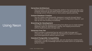 © ABL - The Problem Solver 91
Using Neon
 Serverless Architecture
 Neon provides a serverless PostgreSQL platform that automatically scales
compute resources up and down based on demand, eliminating the need
to manage server infrastructure or worry about capacity planning.
 Instant Database Creation
 You can create a new PostgreSQL database in seconds through Neon's
web console or CLI, with no complex setup or configuration required - just
sign up and start building immediately.
 Branching for Development
 Neon offers Git-like database branching that allows you to create isolated
database copies for development, testing, and staging environments
without duplicating data storage costs.
 Generous Free Tier
 Neon provides a substantial free tier with 512 MB of storage and 1
compute unit, making it excellent for development projects, prototypes,
and small applications without upfront costs.
 Standard PostgreSQL Compatibility
 Since Neon runs genuine PostgreSQL, you can use all your existing tools,
extensions, and SQL knowledge without any vendor lock-in or proprietary
syntax to learn.
 
