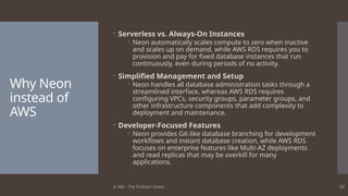 © ABL - The Problem Solver 92
Why Neon
instead of
AWS
 Serverless vs. Always-On Instances
 Neon automatically scales compute to zero when inactive
and scales up on demand, while AWS RDS requires you to
provision and pay for fixed database instances that run
continuously, even during periods of no activity.
 Simplified Management and Setup
 Neon handles all database administration tasks through a
streamlined interface, whereas AWS RDS requires
configuring VPCs, security groups, parameter groups, and
other infrastructure components that add complexity to
deployment and maintenance.
 Developer-Focused Features
 Neon provides Git-like database branching for development
workflows and instant database creation, while AWS RDS
focuses on enterprise features like Multi-AZ deployments
and read replicas that may be overkill for many
applications.
 