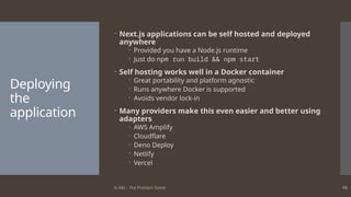 © ABL - The Problem Solver 98
Deploying
the
application
 Next.js applications can be self hosted and deployed
anywhere
 Provided you have a Node.js runtime
 Just do npm run build && npm start
 Self hosting works well in a Docker container
 Great portability and platform agnostic
 Runs anywhere Docker is supported
 Avoids vendor lock-in
 Many providers make this even easier and better using
adapters
 AWS Amplify
 Cloudflare
 Deno Deploy
 Netlify
 Vercel
 