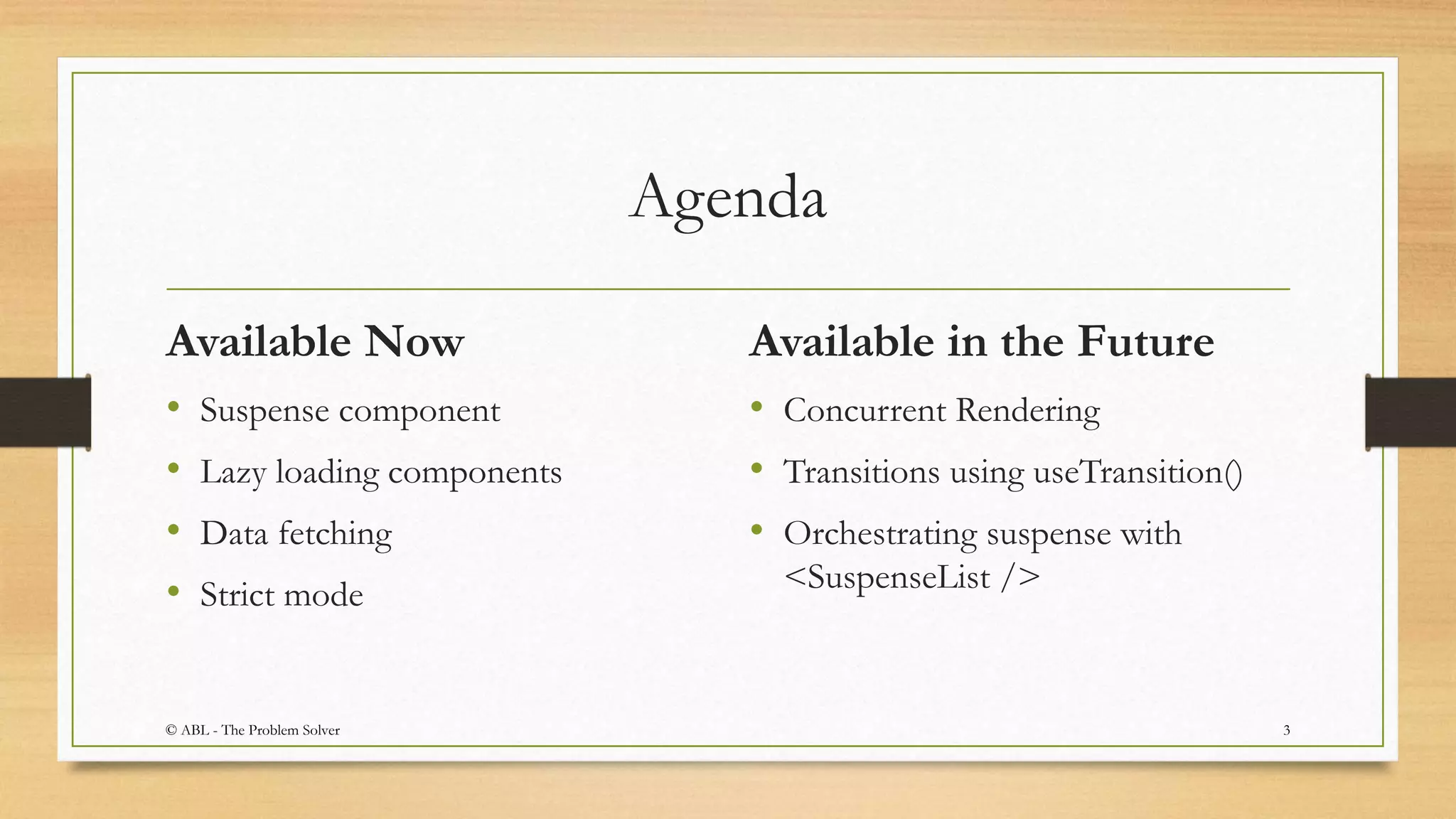 Agenda
Available Now
• Suspense component
• Lazy loading components
• Data fetching
• Strict mode
Available in the Future
• Concurrent Rendering
• Transitions using useTransition()
• Orchestrating suspense with
<SuspenseList />
3© ABL - The Problem Solver
 