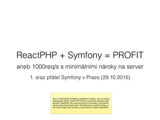 ReactPHP + Symfony = PROFIT
aneb 1000req/s s minimálními nároky na server
1. sraz přátel Symfony v Praze (29.10.2015)
Skrz.cz hlídá každé uživatelovo prohlédnutí nabídky. Jsou to miliony
pidirequestů denně. Použít PHP-FPM by znamenalo zbytečně další
server(y). ReactPHP díky asynchronnímu IO dovoluje s minimálními
nároky zpracovávat tisíce req/s. Nechtěli jsme se vzdát Symfony, a
tak vznikl bridge mezi Symfony a asynchronním světem ReactPHP.
 