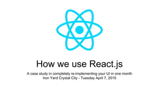 How we use React.js
A case study in completely re-implementing your UI in one month
Iron Yard Crystal City - Tuesday April 7, 2015
 
