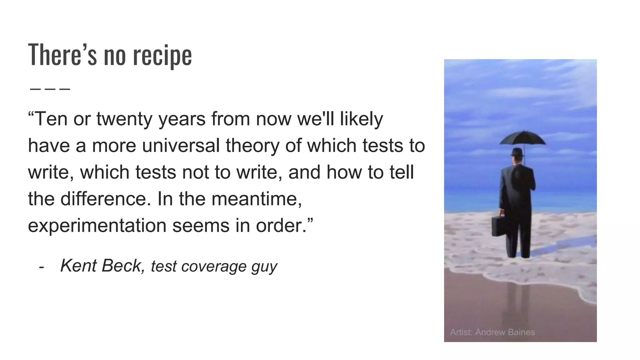 There’s no recipe
“Ten or twenty years from now we'll likely
have a more universal theory of which tests to
write, which tests not to write, and how to tell
the difference. In the meantime,
experimentation seems in order.”
- Kent Beck, test coverage guy
Artist: Andrew Baines
 