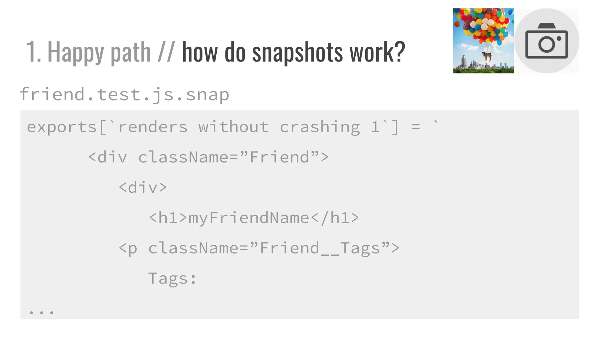 1. Happy path // how do snapshots work?
exports[`renders without crashing 1`] = `
<div className=”Friend”>
<div>
<h1>myFriendName</h1>
<p className=”Friend__Tags”>
Tags:
...
friend.test.js.snap
 