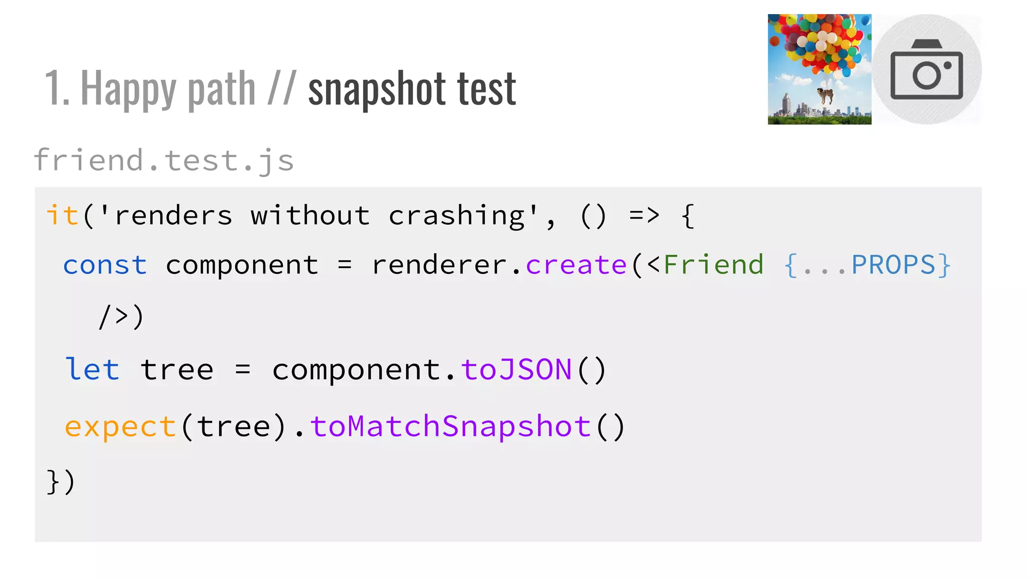 it('renders without crashing', () => {
const component = renderer.create(<Friend {...PROPS}
/>)
let tree = component.toJSON()
expect(tree).toMatchSnapshot()
})
1. Happy path // snapshot test
friend.test.js
 