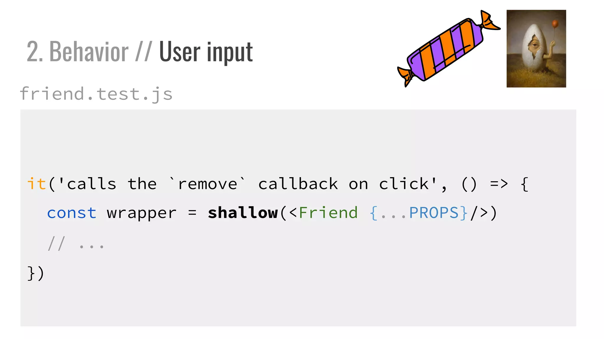 it('calls the `remove` callback on click', () => {
const wrapper = shallow(<Friend {...PROPS}/>)
// ...
})
2. Behavior // User input
friend.test.js
 