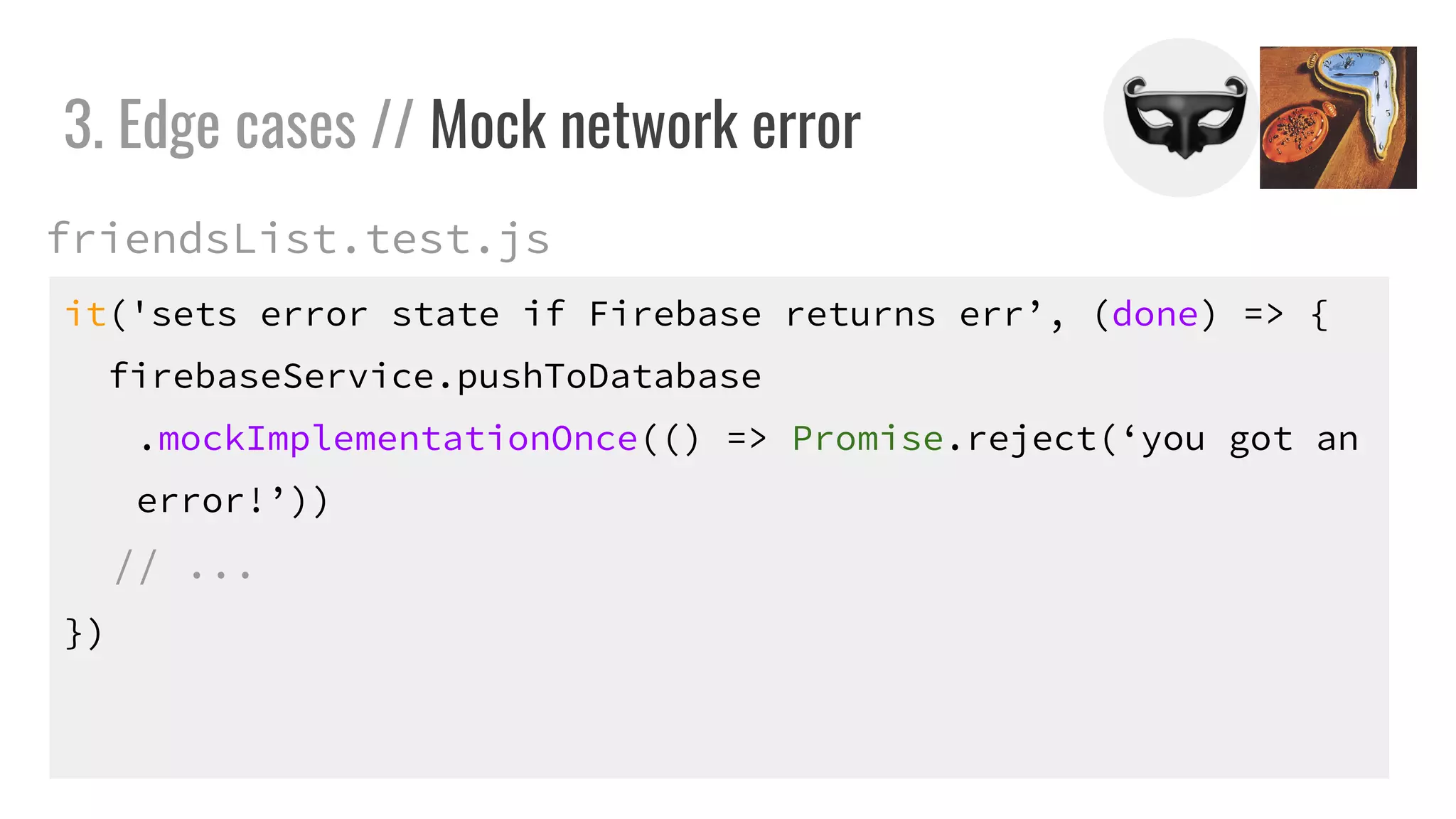 it('sets error state if Firebase returns err’, (done) => {
firebaseService.pushToDatabase
.mockImplementationOnce(() => Promise.reject(‘you got an
error!’))
// ...
})
3. Edge cases // Mock network error
friendsList.test.js
 