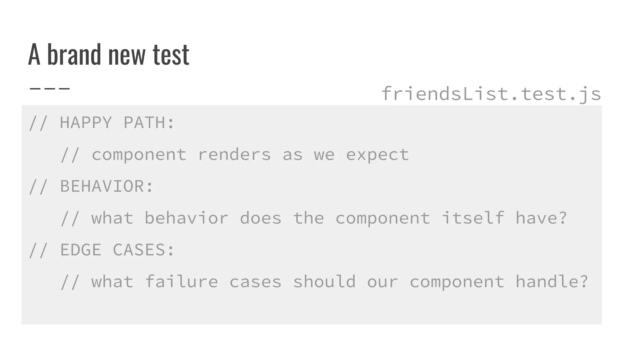 A brand new test
// HAPPY PATH:
// component renders as we expect
// BEHAVIOR:
// what behavior does the component itself have?
// EDGE CASES:
// what failure cases should our component handle?
friendsList.test.js
 