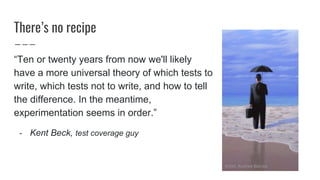Theres no recipe
Ten or twenty years from now we'll likely
have a more universal theory of which tests to
write, which tests not to write, and how to tell
the difference. In the meantime,
experimentation seems in order.
- Kent Beck, test coverage guy
Artist: Andrew Baines
 