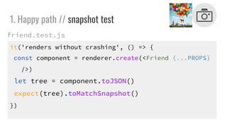 it('renders without crashing', () => {
const component = renderer.create(<Friend {...PROPS}
/>)
let tree = component.toJSON()
expect(tree).toMatchSnapshot()
})
1. Happy path // snapshot test
friend.test.js
 