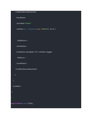 <ListItemSecondaryAction>
<IconButton
aria-label="Delete"
onClick={() => dispatch({ type: "REMOVE", id: id })}
>
<DeleteIcon />
</IconButton>
<IconButton aria-label="Edit" onClick={toggle}>
<EditIcon />
</IconButton>
</ListItemSecondaryAction>
</>
)}
</ListItem>
);
}
export default memo(Todo);
 