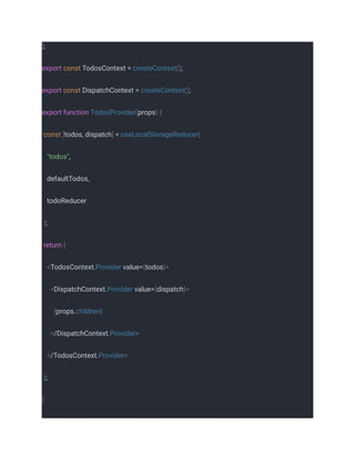 ];
export const TodosContext = createContext();
export const DispatchContext = createContext();
export function TodosProvider(props) {
const [todos, dispatch] = useLocalStorageReducer(
"todos",
defaultTodos,
todoReducer
);
return (
<TodosContext.Provider value={todos}>
<DispatchContext.Provider value={dispatch}>
{props.children}
</DispatchContext.Provider>
</TodosContext.Provider>
);
}
 