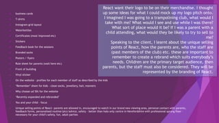  business cards
 T-shirts
 Instagram grid layout
 Waterbottles
 Certificates (most improved etc)
 Stickers
 Feedback book for the sessions
 Branded socks
 Posters / flyers
 Rule sheet for parents (wait here etc)
 Front of building
 Vinyl sticker
 On the website – profiles for each member of staff as described by the kids
 ‘Remember’ sheet for kids – clean socks, jewellery, hair, manners
 Why choose us? Bit for the website
 ‘Recently expanded and rebranded’
 You and your child - focus
 Unique selling points of React– parents are allowed in, encouraged to watch in our brand new viewing area, personal contact with parents,
feedback forms, personalised routine/pics/advice, safety – better than halo only centre in Herefordshire with professional sprung floor –
necessary for your child’s safety, fun, adult parties
React want their logo to be on their merchandise. I thought
up some ideas for what I could mock up my logo pitch onto.
I imagined I was going to a trampolining club, what would I
take with me? What would I see and use while I was there?
What sort of place would it be? If I was a parent with a
child attending, what would they be likely to try to sell to
me?
Speaking to the client, I learnt about the unique selling
points of React, how the parents are, who the staff are
(past members of the club) etc. these are important to
remember to create a rebrand which suits everybody’s
needs. Children are the primary target audience, then
parents, but the staff must also be considered. They will be
represented by the branding of React.
 