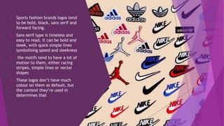  Sports fashion brands logos tend
to be bold, black, sans serif and
forward facing.
 Sans serif type is timeless and
easy to read, it can be bold and
sleek, with quick simple lines
symbolising speed and sleekness
 the motifs tend to have a lot of
motion to them, either racing
stripes, simple lines or vector
shapes
 These logos don’t have much
colour on them as default, but
the context they’re used in
determines that
 