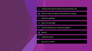 reinforce the myth of family values and family unit
with the myth of health at the forefront of society
Attention grabbing
Bold, fun and bright
Uses the lettering as a means for graphics
Mascot?
Simple but smart
Say a lot in a little
 
