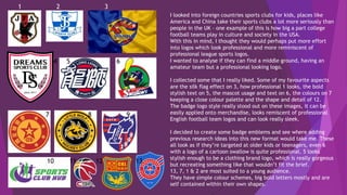 I looked into foreign countries sports clubs for kids, places like
America and China take their sports clubs a lot more seriously than
people in the UK – one example of this is how big a part college
football teams play in culture and society in the USA.
With this in mind, I thought they would perhaps put more effort
into logos which look professional and more reminiscent of
professional league sports logos.
I wanted to analyse if they can find a middle ground, having an
amateur team but a professional looking logo.
I collected some that I really liked. Some of my favourite aspects
are the silk flag effect on 3, how professional 1 looks, the bold
stylish text on 5, the mascot usage and text on 6, the colours on 7
keeping a close colour palette and the shape and detail of 12.
The badge logo style really stood out on these images, it can be
easily applied onto merchandise, looks remiscent of professional
English football team logos and can look really sleek.
I decided to create some badge emblems and see where adding
previous research ideas into this new format would take me. These
all look as if they’re targeted at older kids or teenagers, even 6
with a logo of a cartoon swallow is quite professional. 5 looks
stylish enough to be a clothing brand logo, which is really gorgeous
but recreating something like that wouldn’t fit the brief.
13, 7, 1 & 2 are most suited to a young audience.
They have simple colour schemes, big bold letters mostly and are
self contained within their own shapes.
1 2 3
4 5 6
7 8 9
10 11 12 13
 