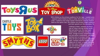 With children as the primary audience for the logo, I needed some
research which linked to them in other directions than just sport
clubs. I looked at how shops market themselves towards children.
Same as the sports club, the children are primary target audience
and their parents are the secondary TA.
Looking at these, instantly my focus
was on colour and big chunky words.
Red and yellow are the most used
colours here, with blue coming in
third. Orange accents complement the
red and yellow combination, and black
outlines text to increase clarity.
They all have a fun gimmick with their
logos, stylised colourful houses, a big
happy sun-lit town, a rocket matching
the text colour shape and thickness, a
star and lettering made to look like
castle wall-tops.
 