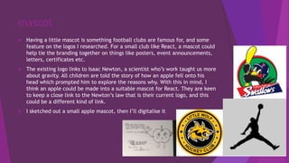 mascot
 Having a little mascot is something football clubs are famous for, and some
feature on the logos I researched. For a small club like React, a mascot could
help tie the branding together on things like posters, event announcements,
letters, certificates etc.
 The existing logo links to Isaac Newton, a scientist who’s work taught us more
about gravity. All children are told the story of how an apple fell onto his
head which prompted him to explore the reasons why. With this in mind, I
think an apple could be made into a suitable mascot for React. They are keen
to keep a close link to the Newton’s law that is their current logo, and this
could be a different kind of link.
 I sketched out a small apple mascot, then I’ll digitalise it
 