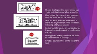  I began this logo with a super simple logo
– bold font, tagline and a box around it.
 I had edited the type so it was balanced,
with the outer letters the same size.
 With a 5 letter word this works well, it
makes for a symmetrical word and keeps
it looking catchy and snappy.
 I asked Scott for advice on composition as
I wanted the apple mascot to be alongside
the logo.
 He suggested making the character react
to some element of the logo.
 I made a bounce effect on the box of the
text.
 