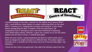  I started working on this idea, a banner for the tagline and a bouncy REACT
title. I used different colour letters to create a bouncing effect on the word
REACT. I worked on it, changing the curvature and sizing for a short while
before disregarding the idea. It looked a little too type-heavy, the
composition wasn’t working out and I was more interested in exploring
crest/shield ideas instead. However, it gave me a chance to try out the colour
palette and see that in action, it looked quite good.
 While the text is bold, I would emphasise the black in certain areas more I
think to change the weight and give it a different feel. The yellow tagline on
red looks nice, it reminds me of Toy Story and a lot of the toy shop logos I was
looking at.
 I think the font choice was good and I may take that element away from this.
 