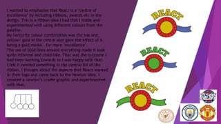 I wanted to emphasise that React is a ‘centre of
excellence’ by including ribbons, awards etc in the
design. This is a ribbon idea I had that I made and
experimented with using different colours from the
palette.
My favourite colour combination was the top one,
yellow/ gold in the centre also gave the effect of it
being a gold medal – for more ‘excellence’.
The use of bold lines around everything made it look
quite informal and child-like. That was the outcome I
had been working towards so I was happy with that.
I felt it needed something in the central bit of the
ribbon. I thought about the aspects that React wanted
in their logo and came back to the Newton idea. I
created a newton’s cradle graphic and experimented
with that.
 
