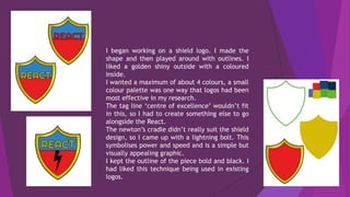 I began working on a shield logo. I made the
shape and then played around with outlines. I
liked a golden shiny outside with a coloured
inside.
I wanted a maximum of about 4 colours, a small
colour palette was one way that logos had been
most effective in my research.
The tag line ‘centre of excellence’ wouldn’t fit
in this, so I had to create something else to go
alongside the React.
The newton’s cradle didn’t really suit the shield
design, so I came up with a lightning bolt. This
symbolises power and speed and is a simple but
visually appealing graphic.
I kept the outline of the piece bold and black. I
had liked this technique being used in existing
logos.
 