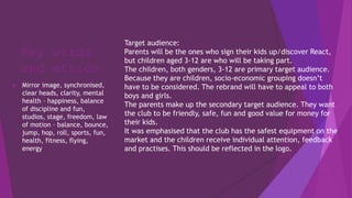 Key words
and ethics
 Mirror image, synchronised,
clear heads, clarity, mental
health – happiness, balance
of discipline and fun,
studios, stage, freedom, law
of motion – balance, bounce,
jump, hop, roll, sports, fun,
health, fitness, flying,
energy
Target audience:
Parents will be the ones who sign their kids up/discover React,
but children aged 3-12 are who will be taking part.
The children, both genders, 3-12 are primary target audience.
Because they are children, socio-economic grouping doesn’t
have to be considered. The rebrand will have to appeal to both
boys and girls.
The parents make up the secondary target audience. They want
the club to be friendly, safe, fun and good value for money for
their kids.
It was emphasised that the club has the safest equipment on the
market and the children receive individual attention, feedback
and practises. This should be reflected in the logo.
 