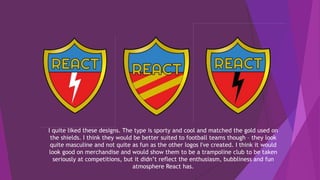 I quite liked these designs. The type is sporty and cool and matched the gold used on
the shields. I think they would be better suited to football teams though – they look
quite masculine and not quite as fun as the other logos I've created. I think it would
look good on merchandise and would show them to be a trampoline club to be taken
seriously at competitions, but it didn’t reflect the enthusiasm, bubbliness and fun
atmosphere React has.
 