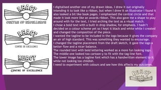 I digitalised another one of my drawn ideas. I drew it out originally
intending it to look like a ribbon, but when I drew it on Illustrator I found it
also looked a bit like book pages. I emphasised the central circle and that
made it look more like an awards ribbon. This also gave me a shape to play
around with for the text, I tried arching the text as a visual match.
I chose a bold text with a built in drop shadow, for emphasis. I hadn’t
decided on a colour scheme yet so I kept it black and white while I created
and changed the composition of the piece.
I wanted the tagline to be included in the logo because it gives the company
an air of high standard. This was something they wanted to encourage.
I changed the tagline placement from the draft sketch, it gave the logo a
better flow and a nicer balance.
The rounded text with bold lettering worked as a more fun looking logo.
The middle one looked too cartoon-y to fit with the tag-line font.
The lower image has a tagline font which has a handwritten element to it
while not looking too childish.
I need to experiment with colours and see how this affects my outcomes.
 