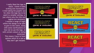 I really liked the logo in
black, I think it looks
striking and charismatic.
I tried taking the graphic out
for when the logo has to be
used in a smaller setting, or
just where only the title and
tagline are necessary.
I wanted a range of logos
within this design to be able
to give to the client, along
with some clarifications on
how not to use the logo, ie
with certain colours or being
stretched.
This means I have to have
options which fit a use so
they don’t get warped.
 