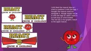 I still liked the mascot idea so I
tried to combine it with the logo. I
thought the mascot could act
alongside it, though maybe not be
in with the logo as I didn’t want it
to look busy or overcrowded.
The red was a nice graphic match
to the apple mascot.
 