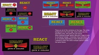 These are all of the variations of the logo. The white
background is the main logo. Some others are the
secondary ones, and some are just extras.
When looking through Speller Metcalfe’s logos to add
to my banner design, I remember they had about 15
or so variables depending on their desired purpose.
I wanted to offer the client multiple options within
the same theme.
 