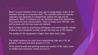 Target audience
 REACT accepts members from 4 year olds to young adults. A few of the
members then go on to become staff. The members often win awards,
regionally and nationally in competitions (where the logo will be
displayed). REACT is inclusive and can facilitate those with disabilities.
They also have mum and tot events. They currently have 140 kids – this
will increase with the new move and rebrand.
 REACT prides itself on prioritising individuals, and restricting the number
of kids on one trampoline so they can get the most out of the lessons.
 The quality of the equipment is higher than other local clubs.
 The target audience for most local trampolining clubs are 4-18, all
genders, mid socio economic groups (C1/C2)
 TA for sports brands and sporting events are usually 10-50, male, lower
to middle socio economic classes (C3,C2,C1)
 