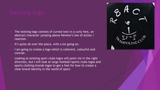 Existing logo
 The existing logo consists of curved text in a curly font, an
abstract character jumping above Newton’s law of action /
reaction.
 It’s quite all over the place, with a lot going on.
 I am going to create a logo which is coherent, colourful and
concise.
 Looking at existing sport clubs logos will point me in the right
direction, but I will look at large football/sports clubs logos and
sports clothing brands logos to get a feel for how to create a
clear brand identity in the world of sport.
 