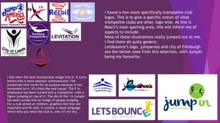 i found a few more specifically trampoline club
logos. This is to give a specific notion of what
trampoline clubs are after, logo wise. As this is
React’s main sporting area, this will inform me of
aspects to include.
None of these illustrations really jumped out at me,
I find them all quite generic.
Letsbounce’s logo, jumparooz and city of Edinburgh
are the better ones from this selection, with JumpIn
being my favourite.
I like when the text incorporates image into it, it turns
letters into a more abstract communicator. The
jumparooz font works for its purpose because it has
movement to it. It’s child-like and casual. The E in
letsbounce has been turned into a trampoline, with a
figure jumping on top of it. The dot of the i in jumpin
has been turned into an image of people jumping.
For a club aimed at children, graphics like that are
important and fit well. It creates a visual language
which tells you what the club is, who it’s for etc.
 
