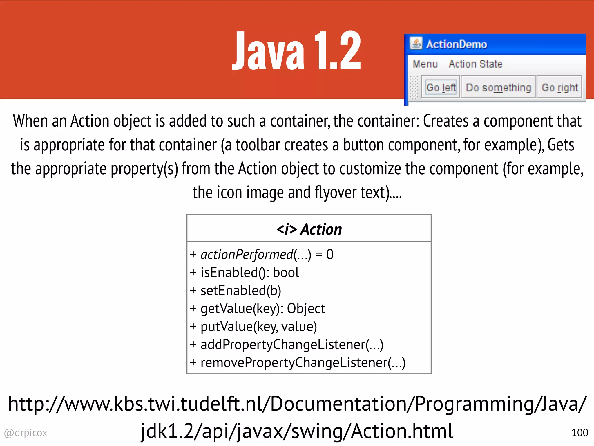 @drpicox
Java 1.2
100
When an Action object is added to such a container,the container: Creates a component that
is appropriate for that container (a toolbar creates a button component,for example),Gets
the appropriate property(s) from the Action object to customize the component (for example,
the icon image and ﬂyover text)....
<i> Action
+ actionPerformed(...) = 0
+ isEnabled(): bool
+ setEnabled(b)
+ getValue(key): Object
+ putValue(key, value)
+ addPropertyChangeListener(...)
+ removePropertyChangeListener(...)
http://www.kbs.twi.tudelft.nl/Documentation/Programming/Java/
jdk1.2/api/javax/swing/Action.html
 